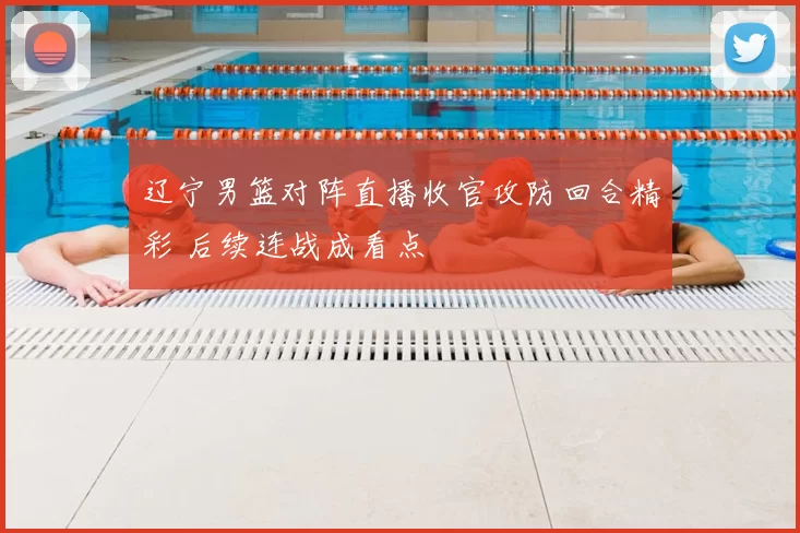 辽宁男篮对阵直播收官攻防回合精彩 后续连战成看点