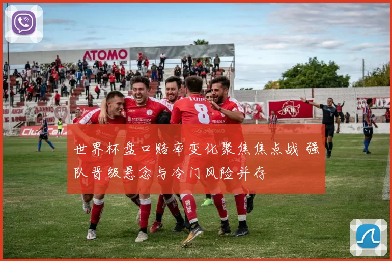 世界杯盘口赔率变化聚焦焦点战 强队晋级悬念与冷门风险并存