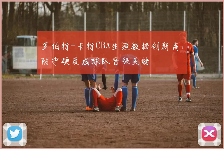 罗伯特-卡特CBA生涯数据创新高，防守硬度成球队晋级关键