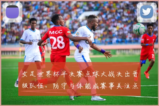女足世界杯半决赛点球大战决出晋级队伍，防守与体能成赛事关注点