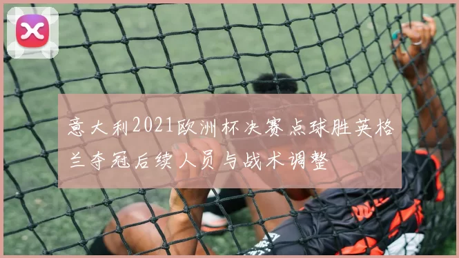 意大利2021欧洲杯决赛点球胜英格兰夺冠后续人员与战术调整