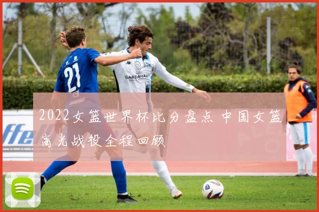 2022女篮世界杯比分盘点 中国女篮高光战役全程回顾