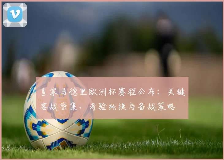 皇家马德里欧洲杯赛程公布：关键客战密集，考验轮换与备战策略