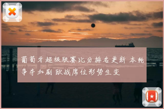 葡萄牙超级联赛比分排名更新 本轮争夺加剧 欧战席位形势生变