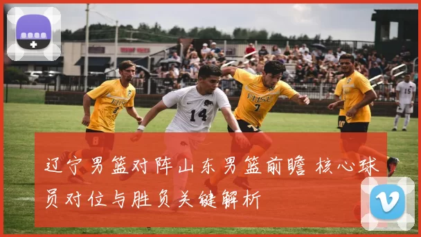 辽宁男篮对阵山东男篮前瞻 核心球员对位与胜负关键解析