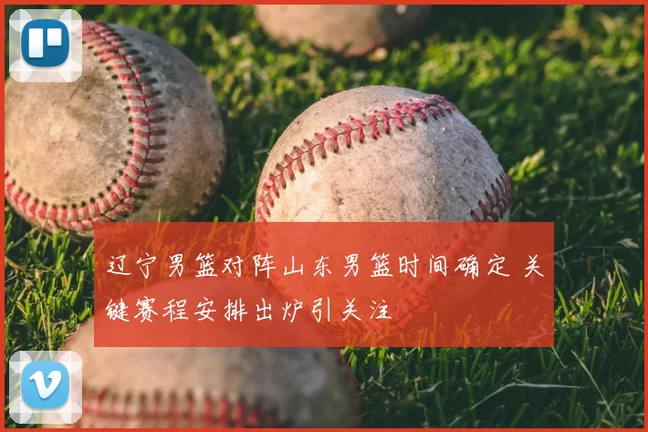 辽宁男篮对阵山东男篮时间确定 关键赛程安排出炉引关注