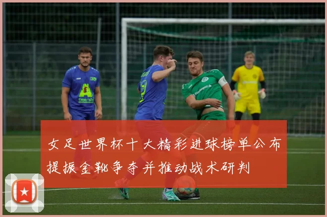 女足世界杯十大精彩进球榜单公布提振金靴争夺并推动战术研判