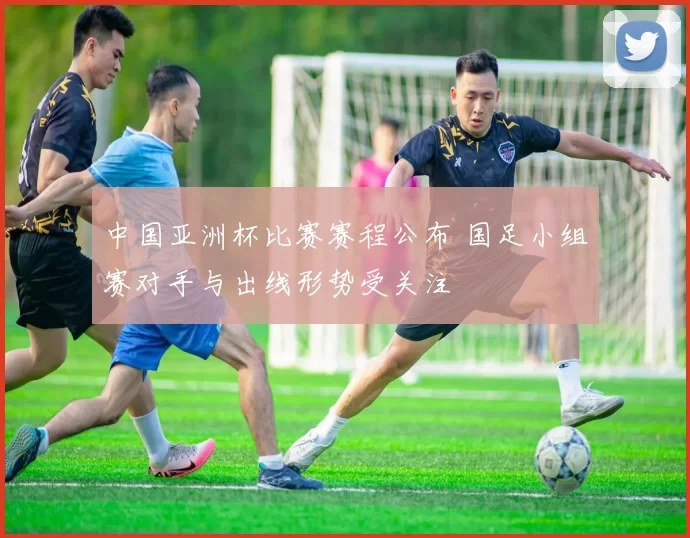 中国亚洲杯比赛赛程公布 国足小组赛对手与出线形势受关注