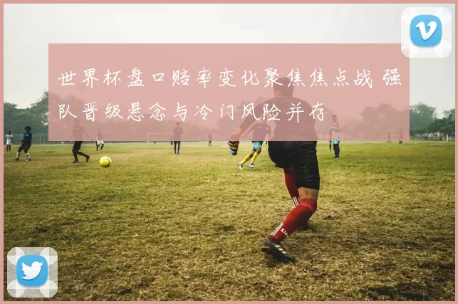 世界杯盘口赔率变化聚焦焦点战 强队晋级悬念与冷门风险并存