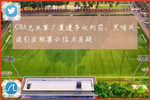 CBA总决赛广厦遭争议判罚，黑哨风波引发联赛公信力质疑