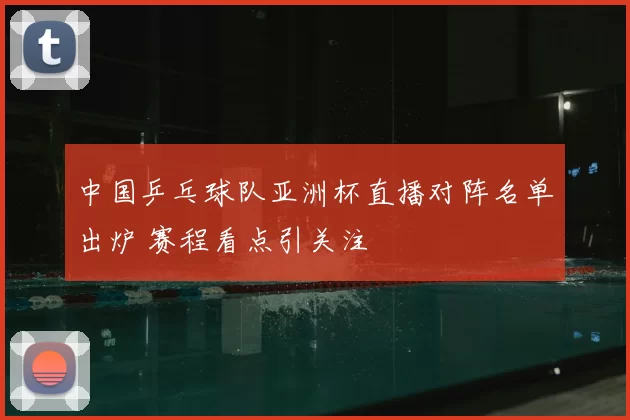 中国乒乓球队亚洲杯直播对阵名单出炉 赛程看点引关注