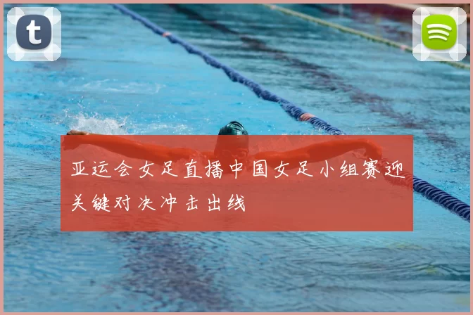 亚运会女足直播中国女足小组赛迎关键对决冲击出线