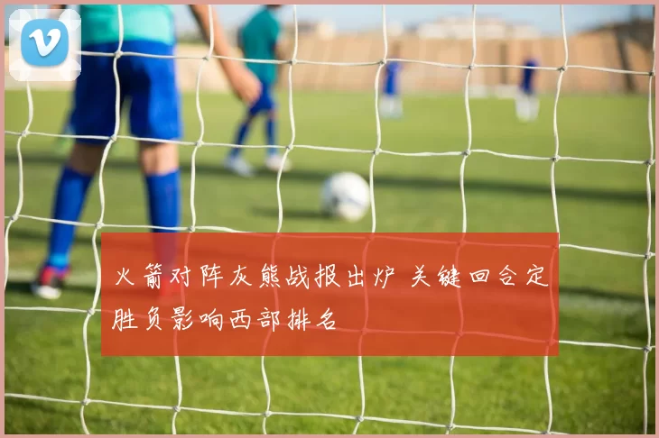 火箭对阵灰熊战报出炉 关键回合定胜负影响西部排名