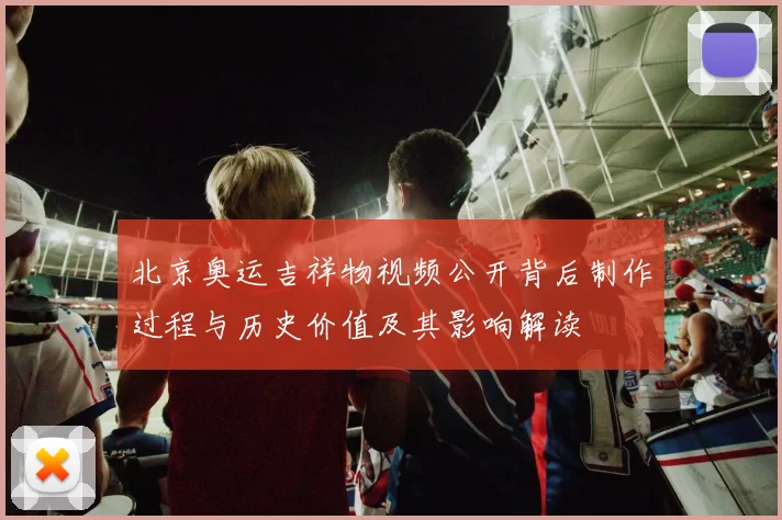 北京奥运吉祥物视频公开背后制作过程与历史价值及其影响解读