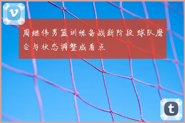 周继伟男篮训练备战新阶段 球队磨合与状态调整成看点