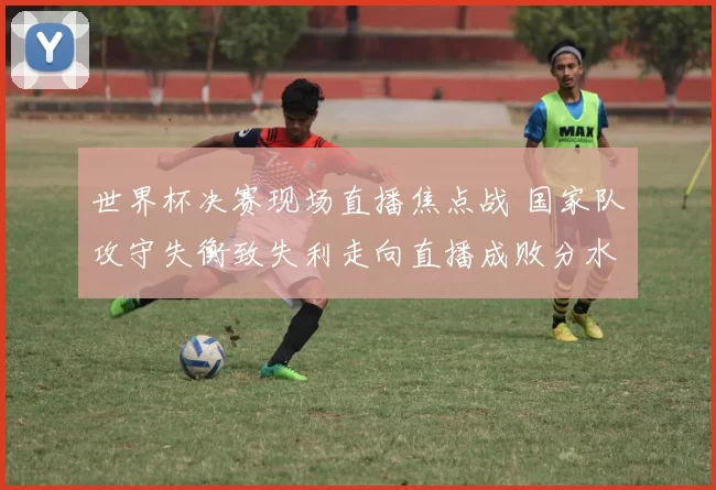世界杯决赛现场直播焦点战 国家队攻守失衡致失利走向直播成败分水岭