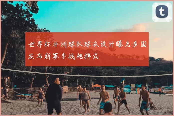 世界杯非洲球队球衣设计曝光多国发布新赛季战袍样式