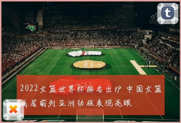 2022女篮世界杯排名出炉 中国女篮高居前列亚洲劲旅表现亮眼