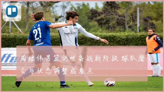 周继伟男篮训练备战新阶段 球队磨合与状态调整成看点