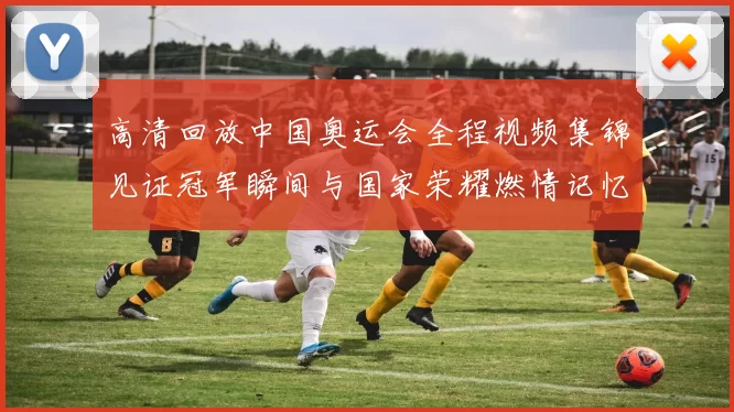 高清回放中国奥运会全程视频集锦见证冠军瞬间与国家荣耀燃情记忆