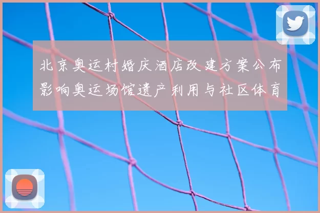 北京奥运村婚庆酒店改建方案公布影响奥运场馆遗产利用与社区体育