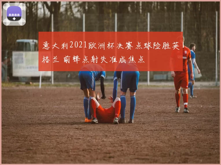 意大利2021欧洲杯决赛点球险胜英格兰 前锋点射失准成焦点