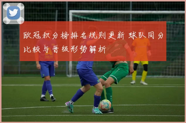 欧冠积分榜排名规则更新 球队同分比较与晋级形势解析