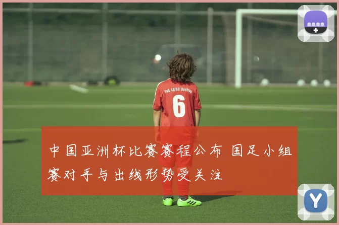 中国亚洲杯比赛赛程公布 国足小组赛对手与出线形势受关注