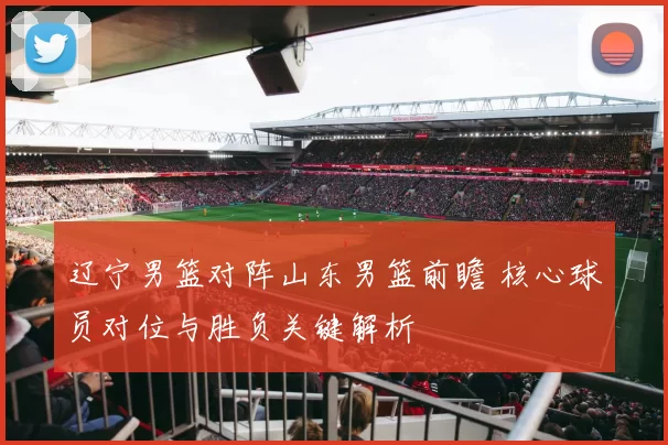辽宁男篮对阵山东男篮前瞻 核心球员对位与胜负关键解析