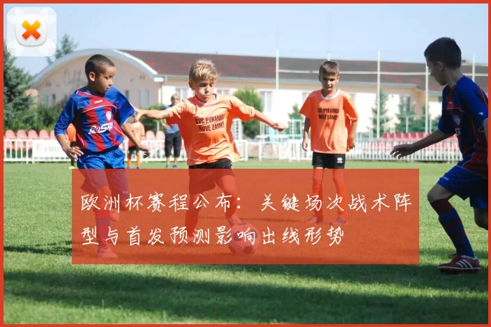 欧洲杯赛程公布：关键场次战术阵型与首发预测影响出线形势