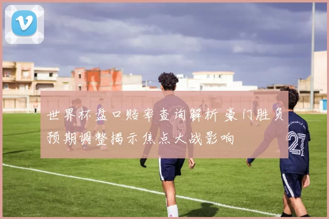 世界杯盘口赔率查询解析 豪门胜负预期调整揭示焦点大战影响