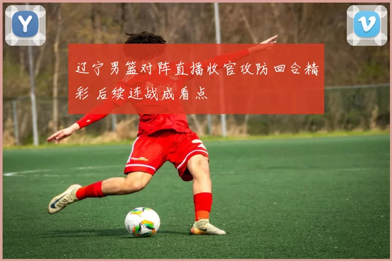 辽宁男篮对阵直播收官攻防回合精彩 后续连战成看点