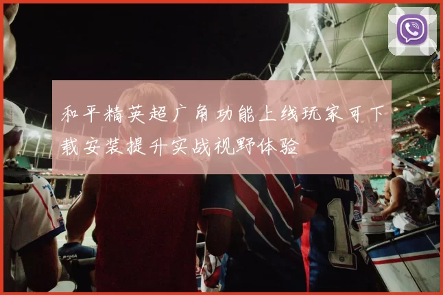 和平精英超广角功能上线玩家可下载安装提升实战视野体验