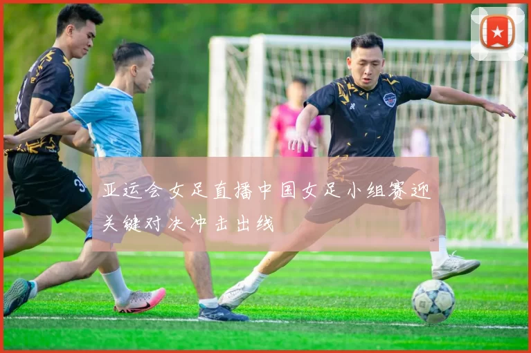 亚运会女足直播中国女足小组赛迎关键对决冲击出线