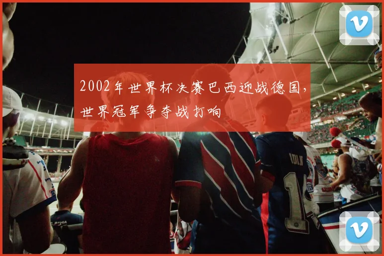 2002年世界杯决赛巴西迎战德国,世界冠军争夺战打响