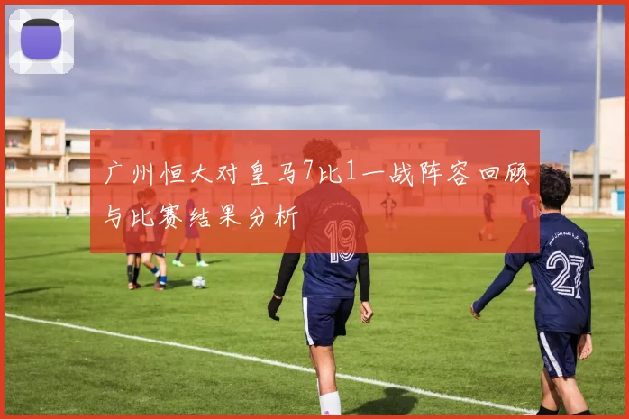 广州恒大对皇马7比1一战阵容回顾与比赛结果分析