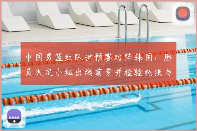 中国男篮红队世预赛对阵韩国，胜负决定小组出线前景并检验轮换与防守调整