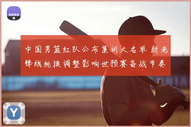 中国男篮红队公布集训大名单 新老锋线轮换调整影响世预赛备战节奏