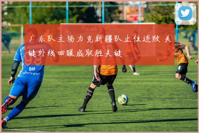 广东队主场力克新疆队止住连败 关键外线回暖成取胜关键