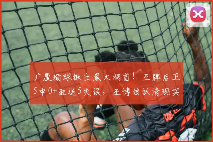 广厦输球揪出最大祸首！王牌后卫5中0+狂送5失误，王博该认清现实