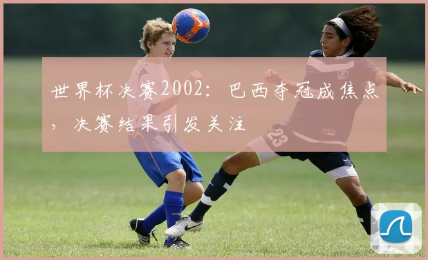 世界杯决赛2002：巴西夺冠成焦点，决赛结果引发关注