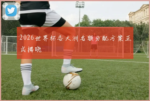 2026世界杯各大洲名额分配方案正式揭晓