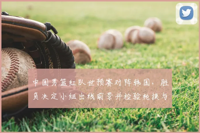 中国男篮红队世预赛对阵韩国，胜负决定小组出线前景并检验轮换与防守调整