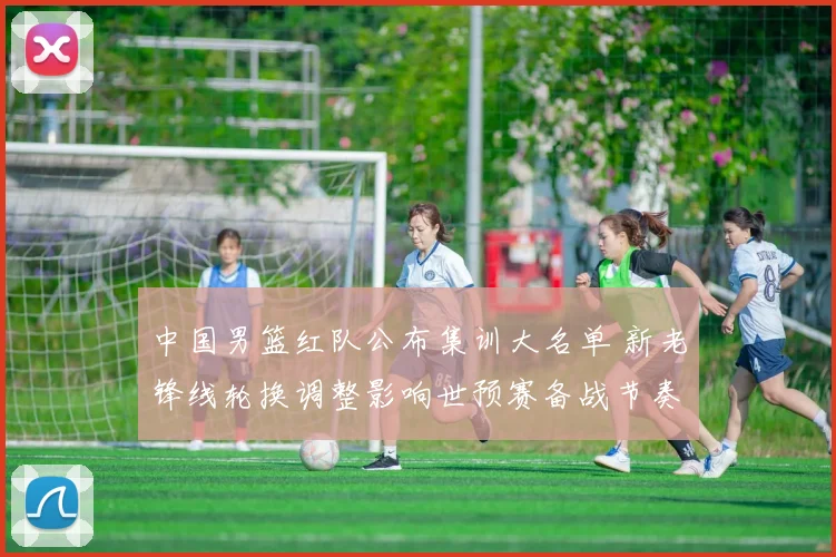 中国男篮红队公布集训大名单 新老锋线轮换调整影响世预赛备战节奏